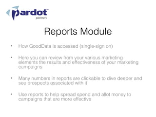 Reports Module
•   How GoodData is accessed (single-sign on)

•   Here you can review from your various marketing
    elements the results and effectiveness of your marketing
    campaigns

•   Many numbers in reports are clickable to dive deeper and
    see prospects associated with it

•   Use reports to help spread spend and allot money to
    campaigns that are more effective
 