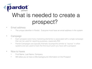 What is needed to create a
                prospect?
•   Email address
    •    The unique identifier in Pardot. Everyone must have an email address in the system


•   Campaign
    •    Each prospect (and many marketing elements) is associated with a single campaign
         that can be used for reporting purposes, especially ROI
    •    Pardot Campaigns are typically thematic touchpoints (similar to “source” in other
         system) and are used to track the first touch point you have with a prospect


•   Nice to haves
    •    First Name, Last Name, Company
    •    Will allow you to have a little background information on the Prospect
 