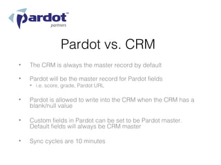 Pardot vs. CRM
•   The CRM is always the master record by default

•   Pardot will be the master record for Pardot fields
    • i.e. score, grade, Pardot URL

•   Pardot is allowed to write into the CRM when the CRM has a
    blank/null value

•   Custom fields in Pardot can be set to be Pardot master.
    Default fields will always be CRM master

•   Sync cycles are 10 minutes
 