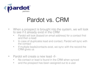 Pardot vs. CRM
•   When a prospect is brought into the system, we will look
    to see if it already exist in the CRM
    •   Pardot will look (based on email address) for a contact first
        and then a lead
    •   In case of duplicates lead and contact, Pardot will sync with
        the contact
    •   If multiple leads/contacts exist, we sync with the record the
        CRM gives us

•   Pardot will create a new lead -if-
    •   No contact or lead is found in the CRM when synced
    •   and the prospect has been assigned out to a user
 