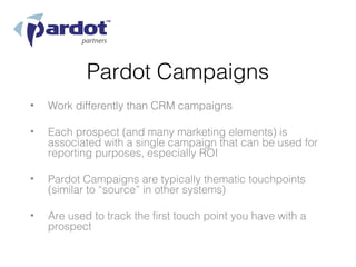 Pardot Campaigns
•   Work differently than CRM campaigns

•   Each prospect (and many marketing elements) is
    associated with a single campaign that can be used for
    reporting purposes, especially ROI

•   Pardot Campaigns are typically thematic touchpoints
    (similar to “source” in other systems)

•   Are used to track the first touch point you have with a
    prospect
 