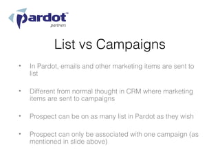 List vs Campaigns
•   In Pardot, emails and other marketing items are sent to
    list

•   Different from normal thought in CRM where marketing
    items are sent to campaigns

•   Prospect can be on as many list in Pardot as they wish

•   Prospect can only be associated with one campaign (as
    mentioned in slide above)
 