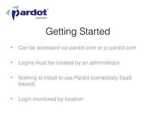 Getting Started
•   Can be accessed via pardot.com or pi.pardot.com

•   Logins must be created by an administrator

•   Nothing to install to use Pardot (completely SaaS
    based)

•   Login monitored by location
 
