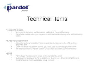 Technical Items
•Tracking Code:
    •   Accessed in Marketing >> Campaigns >> Click on General Campaign
    •   If you have multiple sites, you may wish to add additional campaigns for unique tracking
        codes

•CName/Subdomain
    •   Allows for anything hosted by Pardot to look like your domain in the URL and not
        go.pardot.com
    •   Client will create subdomain (www2., go., web., etc) and point to go.pardot.com
    •   If Enterprise edition of Pardot, custom URLs will be activated upon Cname setup

•DNS
    •   “White flags” Pardot to send emails on the behalf of the client
    •   Codes can be accessed at Administration >> Overview >> Email Sending Domains
    •   Need to have all checkmarks to be set up correctly
 