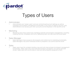 Types of Users
•   Administrator
    •   Administrators are “power users” and can control broad account settings as well as
        campaign and prospect management functionality. If you have an Agency account, only
        Administrators can access your other accounts via the dropdown in the top left corner


•   Marketing
    •   Marketing users have control over marketing modules and prospect management, including
        creating new lists, templates and forms. Marketing users can also send list email blasts


•   Sales Manager
    •   Sales Managers have access to all prospects and visitors but no marketing functionality.
        Sales Managers may send individual emails to prospects, but cannot send list email


•   Sales
    •   Sales users have the simplest interface view and only have access to prospect management
        functionality. Sales users may send individual emails to prospects, but cannot send list
        emails. Sales users will only be able to view and edit prospects assigned to them
 