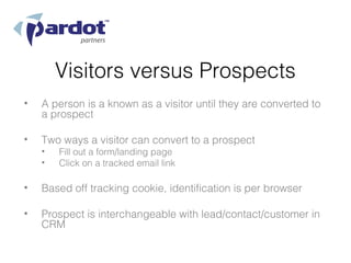 Visitors versus Prospects
•   A person is a known as a visitor until they are converted to
    a prospect

•   Two ways a visitor can convert to a prospect
    •   Fill out a form/landing page
    •   Click on a tracked email link

•   Based off tracking cookie, identification is per browser

•   Prospect is interchangeable with lead/contact/customer in
    CRM
 