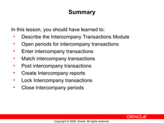Copyright © 2008, Oracle. All rights reserved.
Summary
In this lesson, you should have learned to:
• Describe the Intercompany Transactions Module
• Open periods for intercompany transactions
• Enter intercompany transactions
• Match intercompany transactions
• Post intercompany transactions
• Create Intercompany reports
• Lock Intercompany transactions
• Close Intercompany periods
 