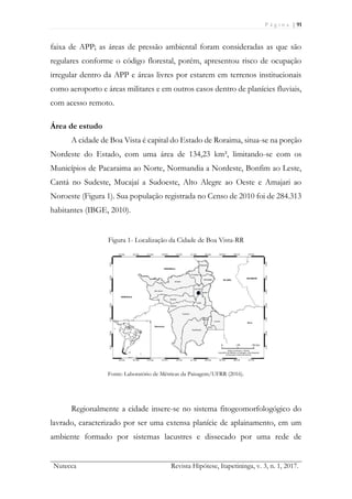 P á g i n a | 91
Nutecca Revista Hipótese, Itapetininga, v. 3, n. 1, 2017.
faixa de APP; as áreas de pressão ambiental foram consideradas as que são
regulares conforme o código florestal, porém, apresentou risco de ocupação
irregular dentro da APP e áreas livres por estarem em terrenos institucionais
como aeroporto e áreas militares e em outros casos dentro de planícies fluviais,
com acesso remoto.
Área de estudo
A cidade de Boa Vista é capital do Estado de Roraima, situa-se na porção
Nordeste do Estado, com uma área de 134,23 km², limitando-se com os
Municípios de Pacaraima ao Norte, Normandia a Nordeste, Bonfim ao Leste,
Cantá no Sudeste, Mucajaí a Sudoeste, Alto Alegre ao Oeste e Amajari ao
Noroeste (Figura 1). Sua população registrada no Censo de 2010 foi de 284.313
habitantes (IBGE, 2010).
Figura 1- Localização da Cidade de Boa Vista-RR
Fonte: Laboratório de Métricas da Paisagem/UFRR (2016).
Regionalmente a cidade insere-se no sistema fitogeomorfologógico do
lavrado, caracterizado por ser uma extensa planície de aplainamento, em um
ambiente formado por sistemas lacustres e dissecado por uma rede de
 