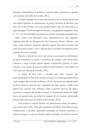 P á g i n a | 92
Nutecca Revista Hipótese, Itapetininga, v. 3, n. 1, 2017.
drenagem predominante de primeira e segunda ordem, formada por igarapés
com buritizais (Carvalho & Carvalho, 2012).
Os lagos e igarapés do lavrado caracterizam-se por se desenvolverem em
uma ampla superfície de aplainamento da porção Nordeste de Roraima, cuja
área é de 43.281,519 km², com cotas predominantes entre 50 a 200 metros, as
quais abrangem 73,53% da região do lavrado, com gradiente topográfico entre
0°- 1° (~2% de declividade), dominada por feições morfológicas agradacionais
– região estável com dissecação fraca, caracterizada por uma superfície
aplainada pela rede de drenagem dos rios Uraricoera, Tacutu e Branco – em
meio a uma vegetação campestre arbustiva esparsa. Suas bacias lacustres são
rasas, de pequeno porte e com o nível de água controlado sazonalmente pelos
períodos chuvoso e estiagem.
Durante o período chuvoso o que ocorre é um aumento na distribuição
de lagos temporários na região, e no período de estiagem vários desses lagos
começam a secar restando apenas àqueles considerados perenes, os quais
resistem a esta estação de poucas incidências pluviométricas, cuja média é de
1.643 mm/ano (Morais & Carvalho, 2015).
A cidade de Boa Vista é drenada pelo baixo Cauamé, por
aproximadamente 18,70 km de extensão ao longo rio na faixa perimetral Norte
e pela margem direita do alto rio Branco a Leste. Apresenta uma altitude média
de 85 m acima do nível do mar e apresenta um clima quente e úmido, com
apenas duas estações bem definidas, sendo o período chuvoso (de abril a
setembro) e estiagem (de outubro a março). O crescimento urbano da cidade
deu-se em grande parte em direção às margens do rio Cauamé, ocasionando
pressão ambiental nessa área (Oliveira & Carvalho, 2014).
Com relação ao aspecto histórico do planejamento urbano da cidade, e
que ocorreu entre 1944 e 1946, pelo engenheiro civil Darcy Aleixo Derenusson,
correlacionado a um plano geopolítico estratégico na fronteira amazônica, o
formato de leque, ou seja, um formato radial concêntrico, em alusão às ruas de
 