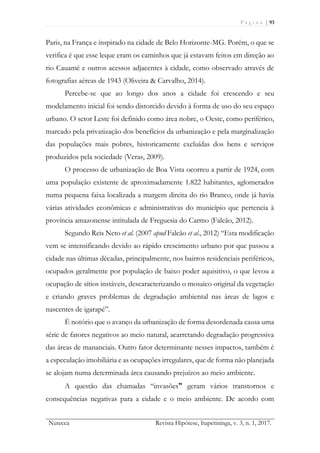 P á g i n a | 93
Nutecca Revista Hipótese, Itapetininga, v. 3, n. 1, 2017.
Paris, na França e inspirado na cidade de Belo Horizonte-MG. Porém, o que se
verifica é que esse leque eram os caminhos que já estavam feitos em direção ao
rio Cauamé e outros acessos adjacentes à cidade, como observado através de
fotografias aéreas de 1943 (Oliveira & Carvalho, 2014).
Percebe-se que ao longo dos anos a cidade foi crescendo e seu
modelamento inicial foi sendo distorcido devido à forma de uso do seu espaço
urbano. O setor Leste foi definido como área nobre, o Oeste, como periférico,
marcado pela privatização dos benefícios da urbanização e pela marginalização
das populações mais pobres, historicamente excluídas dos bens e serviços
produzidos pela sociedade (Veras, 2009).
O processo de urbanização de Boa Vista ocorreu a partir de 1924, com
uma população existente de aproximadamente 1.822 habitantes, aglomerados
numa pequena faixa localizada a margem direita do rio Branco, onde já havia
várias atividades econômicas e administrativas do município que pertencia à
província amazonense intitulada de Freguesia do Carmo (Falcão, 2012).
Segundo Reis Neto et al. (2007 apud Falcão et al., 2012) “Esta modificação
vem se intensificando devido ao rápido crescimento urbano por que passou a
cidade nas últimas décadas, principalmente, nos bairros residenciais periféricos,
ocupados geralmente por população de baixo poder aquisitivo, o que levou a
ocupação de sítios instáveis, descaracterizando o mosaico original da vegetação
e criando graves problemas de degradação ambiental nas áreas de lagos e
nascentes de igarapé”.
É notório que o avanço da urbanização de forma desordenada causa uma
série de fatores negativos ao meio natural, acarretando degradação progressiva
das áreas de mananciais. Outro fator determinante nesses impactos, também é
a especulação imobiliária e as ocupações irregulares, que de forma não planejada
se alojam numa determinada área causando prejuízos ao meio ambiente.
A questão das chamadas “invasões” geram vários transtornos e
consequências negativas para a cidade e o meio ambiente. De acordo com
 