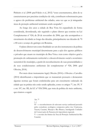 P á g i n a | 94
Nutecca Revista Hipótese, Itapetininga, v. 3, n. 1, 2017.
Pinheiro et al. (2008 apud Falcão et al., 2012) “esses assentamentos, além de se
caracterizarem por precárias condições de vida, contribuem sobremaneira para
o agravo do problemas ambiental das cidades, uma vez que as já minguadas
áreas de proteção ambiental terminam sendo ocupadas”.
Ao longo dos anos a cidade de Boa Vista foi expandindo de forma
considerada, desordenada, não seguindo o plano diretor que consiste na Lei
Complementar nº 924, de 28 de novembro de 2006, que não acompanhou o
crescimento da cidade ao longo das décadas, principalmente nas décadas de 70
e 80 com o avanço do garimpo em Roraima.
O plano diretor tem como finalidade ser um dos instrumentos da política
de desenvolvimento municipal determinante para a ação dos agentes públicos
e privados que atuam no município de Boa Vista e tem como objetivo geral a
promoção do ordenamento territorial e o desenvolvimento social e econômico
sustentável do município, a partir do reconhecimento de suas potencialidades e
de seus condicionantes ambientais (lei complementar nº 924, 2006 apud
Oliveira, 2014).
Por meio deste instrumento legal, Oliveira (2014) e Oliveira e Carvalho
(2014) identificaram a importância que os mananciais possuem e destacaram
algumas normas que foram estabelecidas para um crescimento ordenado da
cidade que na prática não estão sendo aplicadas, como os artigos 7º, inc. IV, V
e art. 10º, inc. III, da LC nº 924/2006, que trata da política de meio ambiente,
que citamos a seguir:
Art. 7º
(...)
IV – o reconhecimento do relevante serviço ambiental prestado
pelos corredores ecológicos compostos pelos rios Uraricoera,
Tacutú, Cauamé, Mucajaí e Rio Branco, interligando Unidades
de Conservação da Natureza de importância regional;
V – a revisão dos limites da Área de Proteção Ambiental do Rio
Cauamé;
 