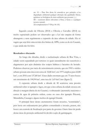 P á g i n a | 95
Nutecca Revista Hipótese, Itapetininga, v. 3, n. 1, 2017.
art. 10 – Para fins desta lei entende-se por poluição e/ou
degradação ambiental qualquer alteração das qualidades físicas,
químicas ou biológicas do meio ambiente que possam: (...)
III – ocasionar danos relevantes à flora, à fauna e a qualquer
recurso natural;
(lei complementar n° 924 p. 04 -05)
Segundo estudo de Oliveira (2014) e Oliveira e Carvalho (2014) no
trecho supracitado podem ser observados que a Lei não ampara de forma
abrangente e nem regulamenta a expansão da área urbana da cidade. Ela só
sugere que seja feito uma revisão dos limites de APPs, como as do rio Cauamé,
o que ainda não foi feito.
Resultados e discussão
Ao longo das décadas, desde a nuclearização urbana de Boa Vista, a
cidade veem expandindo por terrenos os quais naturalmente são suscetíveis a
alagamentos por ação dinâmica dos corpos hídricos e lacustres do lavrado.
Podemos observar, por meio de sensoriamento remoto, que em 1943 o núcleo
urbano possuía uma área com cerca de 32,86 km², em 1975 ampliou para 62,88
km², e em 2016 com 137,80 km². Estes dados mostram que em 73 anos houve
um crescimento de 104,94 km², uma taxa de 1,43 km²/ano (figura 2).
A expansão urbana desde a década de 40 acarretou uma pressão
ambiental sobre os igarapés e lagos, em que a área urbana da cidade cresceu em
direção à margem direita do rio Cauamé, e colmatando (aterrando) nascentes e
cursos de agua de primeira ordem, como no caso dos igarapés Pricumã,
Mirandinha, Caxangá e alguns trechos do igarapé Grande.
O principal fator destes aterramentos foram invasões, “controladas”,
pois havia um ordenamento por grileiro comandando a invasão, porem, não
houve um controle de fiscalização por parte do governo. Outro fator de perda
destas áreas de proteção ambiental foi devido à ação de garimpagem.
 