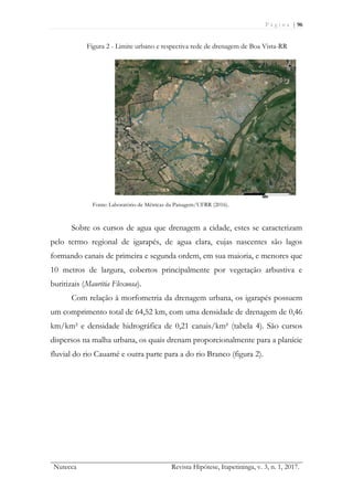 P á g i n a | 96
Nutecca Revista Hipótese, Itapetininga, v. 3, n. 1, 2017.
Figura 2 - Limite urbano e respectiva rede de drenagem de Boa Vista-RR
Fonte: Laboratório de Métricas da Paisagem/UFRR (2016).
Sobre os cursos de agua que drenagem a cidade, estes se caracterizam
pelo termo regional de igarapés, de agua clara, cujas nascentes são lagos
formando canais de primeira e segunda ordem, em sua maioria, e menores que
10 metros de largura, cobertos principalmente por vegetação arbustiva e
buritizais (Mauritia Flexuosa).
Com relação à morfometria da drenagem urbana, os igarapés possuem
um comprimento total de 64,52 km, com uma densidade de drenagem de 0,46
km/km² e densidade hidrográfica de 0,21 canais/km² (tabela 4). São cursos
dispersos na malha urbana, os quais drenam proporcionalmente para a planície
fluvial do rio Cauamé e outra parte para a do rio Branco (figura 2).
 