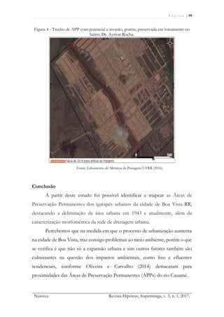 P á g i n a | 99
Nutecca Revista Hipótese, Itapetininga, v. 3, n. 1, 2017.
Figura 4 - Trecho de APP com potencial a invasão, porém, preservada em loteamento no
bairro Dr. Ayrton Rocha.
Fonte: Laboratório de Métricas da Paisagem/UFRR (2016).
Conclusão
A partir deste estudo foi possível identificar e mapear as Áreas de
Preservação Permanentes dos igarapés urbanos da cidade de Boa Vista-RR,
destacando a delimitação da área urbana em 1943 e atualmente, além da
caracterização morfométrica da rede de drenagem urbana.
Percebemos que na medida em que o processo de urbanização aumenta
na cidade de Boa Vista, traz consigo problemas ao meio ambiente, porém o que
se verifica é que não só a expansão urbana e sim outros fatores também são
culminantes na questão dos impactos ambientais, como lixo e efluentes
residenciais, conforme Oliveira e Carvalho (2014) destacaram para
proximidades das Áreas de Preservação Permanentes (APPs) do rio Cauamé.
 