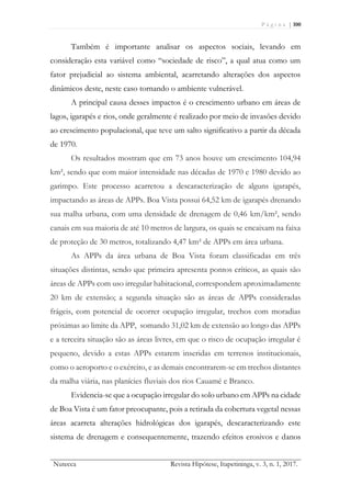 P á g i n a | 100
Nutecca Revista Hipótese, Itapetininga, v. 3, n. 1, 2017.
Também é importante analisar os aspectos sociais, levando em
consideração esta variável como “sociedade de risco”, a qual atua como um
fator prejudicial ao sistema ambiental, acarretando alterações dos aspectos
dinâmicos deste, neste caso tornando o ambiente vulnerável.
A principal causa desses impactos é o crescimento urbano em áreas de
lagos, igarapés e rios, onde geralmente é realizado por meio de invasões devido
ao crescimento populacional, que teve um salto significativo a partir da década
de 1970.
Os resultados mostram que em 73 anos houve um crescimento 104,94
km², sendo que com maior intensidade nas décadas de 1970 e 1980 devido ao
garimpo. Este processo acarretou a descaracterização de alguns igarapés,
impactando as áreas de APPs. Boa Vista possui 64,52 km de igarapés drenando
sua malha urbana, com uma densidade de drenagem de 0,46 km/km², sendo
canais em sua maioria de até 10 metros de largura, os quais se encaixam na faixa
de proteção de 30 metros, totalizando 4,47 km² de APPs em área urbana.
As APPs da área urbana de Boa Vista foram classificadas em três
situações distintas, sendo que primeira apresenta pontos críticos, as quais são
áreas de APPs com uso irregular habitacional, correspondem aproximadamente
20 km de extensão; a segunda situação são as áreas de APPs consideradas
frágeis, com potencial de ocorrer ocupação irregular, trechos com moradias
próximas ao limite da APP, somando 31,02 km de extensão ao longo das APPs
e a terceira situação são as áreas livres, em que o risco de ocupação irregular é
pequeno, devido a estas APPs estarem inseridas em terrenos institucionais,
como o aeroporto e o exército, e as demais encontrarem-se em trechos distantes
da malha viária, nas planícies fluviais dos rios Cauamé e Branco.
Evidencia-se que a ocupação irregular do solo urbano em APPs na cidade
de Boa Vista é um fator preocupante, pois a retirada da cobertura vegetal nessas
áreas acarreta alterações hidrológicas dos igarapés, descaracterizando este
sistema de drenagem e consequentemente, trazendo efeitos erosivos e danos
 