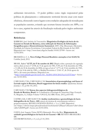 P á g i n a | 101
Nutecca Revista Hipótese, Itapetininga, v. 3, n. 1, 2017.
ambientais irreversíveis. O poder público como órgão responsável pelas
políticas de planejamento e ordenamento territorial deveria atuar com maior
eficiência, oferecendo outros lugares com condições adequadas de moradia para
as populações carentes, evitando que ocorram futuras invasões em APPs, e se
for o caso, reprimi-las através da fiscalização realizada pelos órgãos ambientais
competentes.
Referências
BARROSO, José Antônio de Vasconcelos. Diagnóstico Ecológico da bacia do rio
Cauamé no Estado de Roraima, coma utilização de Sistema de Informações
Geográficas para o Desenvolvimento Sustentável. 2009. 235p. Dissertação (Mestrado).
Faculdade de Ciências Econômicas, Universidade Federal do Rio Grande do Sul, 2009.
Disponível em:< http://www.lume.ufrgs.br/handle/10183/25780> Acesso em:
12/03/2016.
BRANDÃO, J. C. L. Novo Código Florestal Brasileiro: anotações à Lei 12.651/12.
Curitiba: Juruá, 2012.
BRASIL. Lei n º 12.727, de 17 de outubro de 2012. Dispõe sobre a proteção da vegetação
nativa; altera as Leis nos
6.938, de 31 de agosto de 1981, 9.393, de 19 de dezembro de 1996,
e 11.428, de 22 de dezembro de 2006; revoga as Leis nos
4.771, de 15 de setembro de 1965,
e 7.754, de 14 de abril de 1989, e a Medida Provisória no
2.166 -67, de 24 de agosto de
2001; e dá outras providências. Disponível em:
<http://www.planalto.gov.br/ccivil_03/_Ato2011-2014/2012/Lei/L12727.htm> Acesso
em: 12/03/2016.
CARVALHO, T.M.; CARVALHO, C.M. Interrelation of geomorphology and fauna of
Lavrado region in Roraima, Brazil suggestions for future studies. Quaternary Science
Journal, v. 61, p.146-155, 2012.
CARVALHO, T.M. Síntese dos aspectos hidrogeomorfológicos do
Estado de Roraima, Brasil. In: Contribuições à Geologia da Amazônia (Orgs. Gorayeb,
P.; Meiguins, A.). Edição Volume 9 (9CGA), Ed. SBG-Norte. 2015, p.435-450.
CASTRO, S.B.; CARVALHO T.M. Análise morfométrica e geomorfologia da bacia
hidrográfica do rio Turvo - GO, através de técnicas de sensoriamento remoto e
geoprocessamento. REVISTA SCIENTIA PLENA, v. 5, n. 2, 2009. Disponível
em:<https://ufrr.br/mepa/phocadownload/morfometria%20bacia%20castro%20e%20car
valho%202009.pdf>.Acesso em 23/03/2016.
COSTA, José Augusto Vieira; NETO, Raimundo Alves dos Reis. Mapeamento de
unidades geomorfológicas da bacia do rio Cauamé – RR. REVISTA BRASILEIRA
DE
GEOMORFOLOGIA, v.11, n.2, p.3-10, 2010.
 