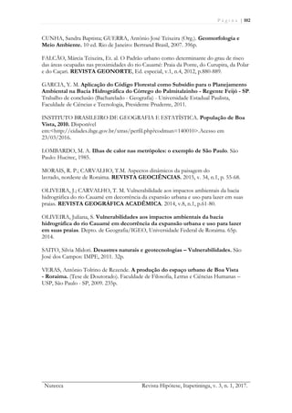 P á g i n a | 102
Nutecca Revista Hipótese, Itapetininga, v. 3, n. 1, 2017.
CUNHA, Sandra Baptista; GUERRA, Antônio José Teixeira (Org.). Geomorfologia e
Meio Ambiente. 10 ed. Rio de Janeiro: Bertrand Brasil, 2007. 396p.
FALCÃO, Márcia Teixeira, Et. al. O Padrão urbano como determinante do grau de risco
das áreas ocupadas nas proximidades do rio Cauamé: Praia da Ponte, do Curupira, da Polar
e do Caçari. REVISTA GEONORTE, Ed. especial, v.1, n.4, 2012, p.880-889.
GARCIA, Y. M. Aplicação do Código Florestal como Subsídio para o Planejamento
Ambiental na Bacia Hidrográfica do Córrego do Palmitalzinho - Regente Feijó - SP.
Trabalho de conclusão (Bacharelado - Geografia) - Universidade Estadual Paulista,
Faculdade de Ciências e Tecnologia, Presidente Prudente, 2011.
INSTITUTO BRASILEIRO DE GEOGRAFIA E ESTATÍSTICA. População de Boa
Vista, 2010. Disponível
em:<http://cidades.ibge.gov.br/xtras/perfil.php?codmun=140010>.Acesso em
23/03/2016.
LOMBARDO, M. A. Ilhas de calor nas metrópoles: o exemplo de São Paulo. São
Paulo: Hucitec, 1985.
MORAIS, R. P.; CARVALHO, T.M. Aspectos dinâmicos da paisagem do
lavrado, nordeste de Roraima. REVISTA GEOCIÊNCIAS. 2015, v. 34, n.1, p. 55-68.
OLIVEIRA, J.; CARVALHO, T. M. Vulnerabilidade aos impactos ambientais da bacia
hidrográfica do rio Cauamé em decorrência da expansão urbana e uso para lazer em suas
praias. REVISTA GEOGRÁFICA ACADÊMICA. 2014, v.8, n.1, p.61-80.
OLIVEIRA, Juliana, S. Vulnerabilidades aos impactos ambientais da bacia
hidrográfica do rio Cauamé em decorrência da expansão urbana e uso para lazer
em suas praias. Depto. de Geografia/IGEO, Universidade Federal de Roraima. 65p.
2014.
SAITO, Silvia Midori. Desastres naturais e geotecnologias – Vulnerabilidades. São
José dos Campos: IMPE, 2011. 32p.
VERAS, Antônio Tolrino de Rezende. A produção do espaço urbano de Boa Vista
- Roraima. (Tese de Doutorado). Faculdade de Filosofia, Letras e Ciências Humanas –
USP, São Paulo - SP, 2009. 235p.
 