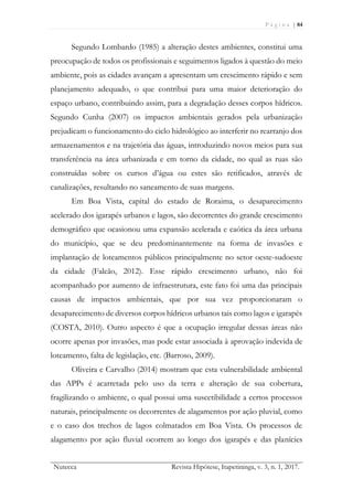 P á g i n a | 84
Nutecca Revista Hipótese, Itapetininga, v. 3, n. 1, 2017.
Segundo Lombardo (1985) a alteração destes ambientes, constitui uma
preocupação de todos os profissionais e seguimentos ligados à questão do meio
ambiente, pois as cidades avançam a apresentam um crescimento rápido e sem
planejamento adequado, o que contribui para uma maior deterioração do
espaço urbano, contribuindo assim, para a degradação desses corpos hídricos.
Segundo Cunha (2007) os impactos ambientais gerados pela urbanização
prejudicam o funcionamento do ciclo hidrológico ao interferir no rearranjo dos
armazenamentos e na trajetória das águas, introduzindo novos meios para sua
transferência na área urbanizada e em torno da cidade, no qual as ruas são
construídas sobre os cursos d’água ou estes são retificados, através de
canalizações, resultando no saneamento de suas margens.
Em Boa Vista, capital do estado de Roraima, o desaparecimento
acelerado dos igarapés urbanos e lagos, são decorrentes do grande crescimento
demográfico que ocasionou uma expansão acelerada e caótica da área urbana
do município, que se deu predominantemente na forma de invasões e
implantação de loteamentos públicos principalmente no setor oeste-sudoeste
da cidade (Falcão, 2012). Esse rápido crescimento urbano, não foi
acompanhado por aumento de infraestrutura, este fato foi uma das principais
causas de impactos ambientais, que por sua vez proporcionaram o
desaparecimento de diversos corpos hídricos urbanos tais como lagos e igarapés
(COSTA, 2010). Outro aspecto é que a ocupação irregular dessas áreas não
ocorre apenas por invasões, mas pode estar associada à aprovação indevida de
loteamento, falta de legislação, etc. (Barroso, 2009).
Oliveira e Carvalho (2014) mostram que esta vulnerabilidade ambiental
das APPs é acarretada pelo uso da terra e alteração de sua cobertura,
fragilizando o ambiente, o qual possui uma suscetibilidade a certos processos
naturais, principalmente os decorrentes de alagamentos por ação pluvial, como
e o caso dos trechos de lagos colmatados em Boa Vista. Os processos de
alagamento por ação fluvial ocorrem ao longo dos igarapés e das planícies
 