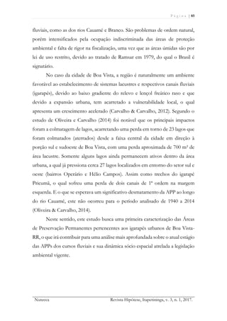P á g i n a | 85
Nutecca Revista Hipótese, Itapetininga, v. 3, n. 1, 2017.
fluviais, como as dos rios Cauamé e Branco. São problemas de ordem natural,
porém intensificados pela ocupação indiscriminada das áreas de proteção
ambiental e falta de rigor na fiscalização, uma vez que as áreas úmidas são por
lei de uso restrito, devido ao tratado de Ramsar em 1979, do qual o Brasil é
signatário.
No caso da cidade de Boa Vista, a região é naturalmente um ambiente
favorável ao estabelecimento de sistemas lacustres e respectivos canais fluviais
(igarapés), devido ao baixo gradiente do relevo e lençol freático raso e que
devido a expansão urbana, tem acarretado a vulnerabilidade local, o qual
apresenta um crescimento acelerado (Carvalho & Carvalho, 2012). Segundo o
estudo de Oliveira e Carvalho (2014) foi notável que os principais impactos
foram a colmatagem de lagos, acarretando uma perda em torno de 23 lagos que
foram colmatados (aterrados) desde a faixa central da cidade em direção à
porção sul e sudoeste de Boa Vista, com uma perda aproximada de 700 m² de
área lacustre. Somente alguns lagos ainda permanecem ativos dentro da área
urbana, a qual já pressiona cerca 27 lagos localizados em entorno do setor sul e
oeste (bairros Operário e Hélio Campos). Assim como trechos do igarapé
Pricumã, o qual sofreu uma perda de dois canais de 1ª ordem na margem
esquerda. E o que se esperava um significativo desmatamento da APP ao longo
do rio Cauamé, este não ocorreu para o período analisado de 1940 a 2014
(Oliveira & Carvalho, 2014).
Neste sentido, este estudo busca uma primeira caracterização das Áreas
de Preservação Permanentes pertencentes aos igarapés urbanos de Boa Vista-
RR, o que irá contribuir para uma análise mais aprofundada sobre o atual estágio
das APPs dos cursos fluviais e sua dinâmica sócio espacial atrelada a legislação
ambiental vigente.
 