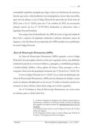 P á g i n a | 87
Nutecca Revista Hipótese, Itapetininga, v. 3, n. 1, 2017.
mentalidade capitalista arraigada que elege o lucro em detrimento da natureza,
mesmo que custe a vida do planeta e em consequência a nossa vida, mas enfim,
após anos de debate, o novo Código Florestal foi aprovado em 25 de maio de
2012, com a Lei nº 12.651, para em 17 de outubro de 2012, ser novamente
alterado através da Lei nº 12.727/2012, finalizando as discussões sobre a
legislação florestal brasileira.
Este artigo trata da identificação das APPs de cursos d´água da cidade de
Boa Vista e aspectos da legislação ambiental, conforme alterações acerca da
largura e o raio das faixas de recomposição das APPs, trazidas com a publicação
do atual Código Florestal.
Áreas de Preservação Permanentes (APPs)
As Áreas de Preservação Permanente (APPs) segundo o novo Código
Florestal é área protegida, coberta ou não, por vegetação nativa, cuja definição
ambiental é preservar os recursos hídricos, a paisagem, a estabilidade geológica,
a biodiversidade, facilitar o fluxo gênico de fauna e flora, proteger o solo e
assegurar o bem estar das populações humanas (art. 3º, II, da Lei nº. 12.651/12).
O novo Código Florestal, Lei nº 12.651/12, ao tratar da delimitação das
Áreas de Preservação Permanentes (APPs) não fez distinção em relação a zonas
rurais ou urbanas, disciplinando-as em seu art. 4º, todas as situações, porém nos
ateremos às áreas urbanas, objeto deste artigo, nos termos seguintes:
Art. 4º Considera-se Área de Preservação Permanente, em zonas rurais
ou urbanas, para os efeitos desta Lei:
I - as faixas marginais de qualquer curso d’água natural perene e
intermitente, excluídos os efêmeros, desde a borda da calha do
leito regular, em largura mínima de: (Incluído pela Lei nº 12.727,
de 2012).
a) 30 (trinta) metros, para os cursos d’água de menos de 10 (dez)
metros de largura;
b) 50 (cinquenta) metros, para os cursos d’água que tenham de
10 (dez) a 50 (cinquenta) metros de largura;
 
