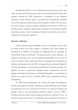 P á g i n a | 90
Nutecca Revista Hipótese, Itapetininga, v. 3, n. 1, 2017.
Para Brandão (2012) o novo Código Florestal é incoerente, já que abre
várias exceções para uma área que deveria ser de preservação permanente, pois
qualquer atividade em APP compromete a integridade de seus atributos
ambientais, sendo coerente apenas a permissão de determinadas atividades
como as de segurança nacional, de proteção sanitária, de defesa civil e de acesso
aos cursos d´água, as demais atividades elencadas na lei retiram da APP a sua
essência, como a exploração agloflorestal, a instalação de infraestrutura pública
destinada a esporte e lazer, a exploração mineral e as instalações necessárias à
realização de competições esportivas.
Materiais e Métodos
Foram utilizadas imagens RapidEye, Geoeye e fotografia aérea de 1943
da cidade de Boa Vista. Estas imagens e fotografia aérea foram obtidas no
Laboratório de Métricas da Paisagem do Departamento de Geografia da
Universidade Federal de Roraima. Os processamentos foram realizados no
respectivo laboratório com uso do programa QuantumGis 2.8, em que foi
possível vetorizar o limite urbano para fins de comparação do crescimento da
cidade e atual situação no ano de 2016. As imagens de alta resolução do RapiEye
e Geoeye permitiram a caracterização morfométrica da rede de drenagem dos
igarapés, em que os parâmetros utilizados foram: comprimento total dos
igarapés, densidade de drenagem e densidade hidrográfica, a metodologia foi
baseada no estudo de Castro e Carvalho (2009) sobre morfometria de bacias
hidrográficas.
As APPs foram identificadas com a técnica de região de abrangência,
método geoestatístico de análise espacial que permite identificar áreas comuns
de abrangência, neste caso uma faixa de 30 metros ao longo das margens dos
igarapés urbanos. Este procedimento permitiu calcular a área da APPs e
identificar áreas de situação crítica, regulares com pressão ambiental e livres. As
áreas de situação crítica foram às consideradas com ocorrências de invasões na
 