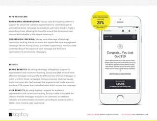 KEYS TO SUCCESS
AUTOMATED SEGMENTATION: Saucey used the Appboy platform’s
support for advanced audience segmentation to carefully target its
promotional email campaign exclusively to users who failed to make a
second purchase, allowing the brand to ensure that its outreach was
relevant and valuable to the people receiving it.
CONVERSION TRACKING: Saucey took advantage of Appboy’s
conversion tracking feature to assess the impact that its re-engagement
campaign had on driving in-app purchases, supporting a more accurate
understanding of the impact of each message and the future
optimization of promotional campaigns.
RESULTS
BRAND BENEFITS: By taking advantage of Appboy’s support for
segmentation and conversion tracking, Saucey was able to send more
effective messages and quantify the effectiveness of those messages in
order to inform future campaigns. Using conversion tracking, Saucey
found that users who had received the targeted email made a second
purchase 25% sooner than individuals who didn’t receive the campaign.
USER BENEFITS: By using Appboy’s support for audience
segmentation and conversion tracking, Saucey is able to increase the
chances that the messages it sends to its customers are relevant,
valuable, and welcomed by recipients, providing its audience with a
better, more intuitive user experience.
FIND OUT MORE APPBOY.COM/SOLUTIONS GET IN TOUCH HELLO@APPBOY.COM
ABCDE
CAMPAIGN RECIPIENTS
MADE THEIR SECOND
PURCHASE
25%
SOONER THAN NON-
RECIPIENTS
 