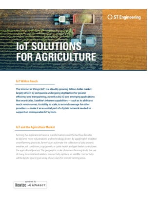 i
IoT SOLUTIONS
FOR AGRICULTURE
IoT Within Reach
The internet of things (IoT) is a steadily growing billion-dollar market
largely driven by companies undergoing digitization for greater
efficiency and transparency, as well as by 5G and emerging applications
like smart cities. Satellite’s inherent capabilities — such as its ability to
reach remote areas, its ability to scale, to extend coverage for other
providers — make it an essential part of a hybrid network needed to
support an interoperable IoT system.
IoT and the Agriculture Market
Farming has experienced several transformations over the last few decades
to become more industrialized and technology driven. By applying IoT-enabled
smart farming practices, farmers can automate the collection of data around
weather, soil conditions, crop growth, or cattle health and gain better control over
the agricultural process. The geographic scale of modern farming limits the use
of many terrestrial and wireless connectivity options, so satellite connectivity
will be key to spurring an array of use cases for remote farming areas.
 