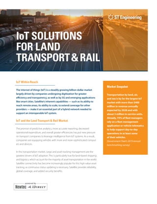 i
IoT SOLUTIONS
FOR LAND
TRANSPORT&RAIL
IoT Within Reach
The internet of things (IoT) is a steadily growing billion-dollar market
largely driven by companies undergoing digitization for greater
efficiency and transparency, as well as by 5G and emerging applications
like smart cities. Satellite’s inherent capabilities — such as its ability to
reach remote areas, its ability to scale, to extend coverage for other
providers — make it an essential part of a hybrid network needed to
support an interoperable IoT system.
IoT and the Land Transport & Rail Market
The promise of predictive analytics, more accurate reporting, decreased
opera­tional expenditure, and overall greater efficiencies has put new pressure
on transport companies to leverage intelligence from IoT systems. As a result,
companies are equipping vehicles with more and more sophisticated comput-
ers and devices.
In the transportation market, cargo and asset tracking management are the
greatest drivers of IoT adoption. This is particularly true for land-based shipping
and logistics, which account for the majority of asset transportation in the world.
Satellite connectivity has become increasingly popular for this high-value asset
tracking, as continuous status updating is necessary. Satellite provides reliability,
global coverage, and added security benefits.
Market Snapshot
Transportation by land, air,
and sea is by far the largest IoT
market with more than $400
million in revenue annually
expected by 2028 and with
about 3 million in-service units.
Already, 75% of fleet managers
rely on a fleet management
application or vehicle telematics
to help support day-to-day
operations in at least some
of their vehicles.
[Government Fleet’s 2019 annual
benchmarking survey]
 