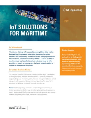 i
IoT SOLUTIONS
FOR MARITIME
IoT Within Reach
The internet of things (IoT) is a steadily growing billion-dollar market
largely driven by companies undergoing digitization for greater
efficiency and transparency, as well as by 5G and emerging applications
like smart cities. Satellite’s inherent capabilities — such as its ability to
reach remote areas, its ability to scale, to extend coverage for other
providers — make it an essential part of a hybrid network needed to
support an interoperable IoT system.
IoT and the Maritime Market
The maritime market includes vessels traveling overseas, along coastal waters,
or through shipping channels. Maritime demand is generally powered by
cargo tracking, asset monitoring, telematics, fleet management, border control,
safety, scientific research, and ocean monitoring services. The use of IoT in
maritime can be further subdivided into three sub-verticals:
Cargo: Maritime’s primary use for IoT is asset tracking and monitoring for
shipping containers and other large items being transported along shipping
routes. Additionally, IoT for fleet management can help automate and increase
fleet efficiency for logistics, supply, maintenance and operations.
Market Snapshot
Transportation by land, air,
and sea is by far the largest IoT
market with more than $400
million in revenue annually
expected by 2028 and with
about 3 million in-service units.
[Government Fleet’s 2019 annual
benchmarking survey]
 