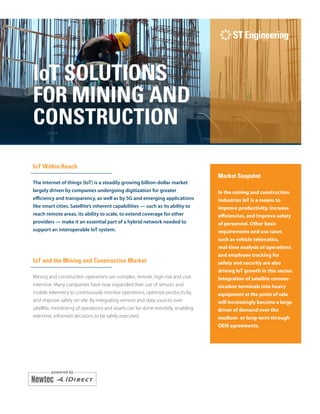 i
IoT SOLUTIONS
FOR MINING AND
CONSTRUCTION
IoT Within Reach
The internet of things (IoT) is a steadily growing billion-dollar market
largely driven by companies undergoing digitization for greater
efficiency and transparency, as well as by 5G and emerging applications
like smart cities. Satellite’s inherent capabilities — such as its ability to
reach remote areas, its ability to scale, to extend coverage for other
providers — make it an essential part of a hybrid network needed to
support an interoperable IoT system.
IoT and the Mining and Construction Market
Mining and construction operations are complex, remote, high-risk and cost
intensive. Many companies have now expanded their use of sensors and
mobile telemetry to continuously monitor operations, optimize productivity,
and improve safety on site. By integrating sensors and data sources over
satellite, monitoring of operations and assets can be done remotely, enabling
real-time, informed decisions to be safely executed.
Market Snapshot
In the mining and construction
industries IoT is a means to
improve productivity, increase
efficiencies, and improve safety
of personnel. Other basic
require­ments and use cases
such as vehicle telematics,
real-time analysis of operations
and employee tracking for
safety and security are also
driving IoT growth in this sector.
Integration of satellite commu-
nication terminals into heavy
equipment at the point of sale
will increasingly become a large
driver of demand over the
medium- or long-term through
OEM agreements.
 