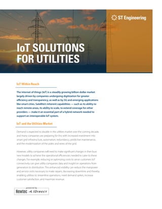 i
IoT SOLUTIONS
FOR UTILITIES
IoT Within Reach
The internet of things (IoT) is a steadily growing billion-dollar market
largely driven by companies undergoing digitization for greater
efficiency and transparency, as well as by 5G and emerging applications
like smart cities. Satellite’s inherent capabilities — such as its ability to
reach remote areas, its ability to scale, to extend coverage for other
providers — make it an essential part of a hybrid network needed to
support an interoperable IoT system.
IoT and the Utilities Market
Demand is expected to double in the utilities market over the coming decade,
and many companies are preparing for this with increased investment into
smart grid infrastructure, automation, redundancy, predictive maintenance,
and the modernization of the poles and wires of the grid.
However, utility companies will need to make significant changes in their busi-­
ness models to achieve the operational efficiencies needed to cater to these
changes. For example, reducing or optimizing costs to serve customers IoT
connectivity can give utility companies data and insight on operations from
generation to distribution. This enhanced visibility can reduce the manpower
and service visits necessary to make repairs, decreasing downtime and thereby
enabling utilities to streamline operations, meet demand spikes, increase
customer satisfaction, and maximize revenue.
 