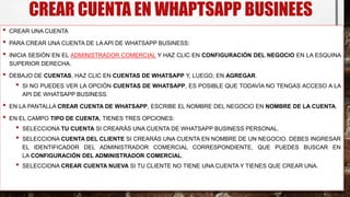 CREAR CUENTA EN WHAPTSAPP BUSINEES
• CREAR UNA CUENTA
• PARA CREAR UNA CUENTA DE LA API DE WHATSAPP BUSINESS:
• INICIA SESIÓN EN EL ADMINISTRADOR COMERCIAL Y HAZ CLIC EN CONFIGURACIÓN DEL NEGOCIO EN LA ESQUINA
SUPERIOR DERECHA.
• DEBAJO DE CUENTAS, HAZ CLIC EN CUENTAS DE WHATSAPP Y, LUEGO, EN AGREGAR.
• SI NO PUEDES VER LA OPCIÓN CUENTAS DE WHATSAPP, ES POSIBLE QUE TODAVÍA NO TENGAS ACCESO A LA
API DE WHATSAPP BUSINESS.
• EN LA PANTALLA CREAR CUENTA DE WHATSAPP, ESCRIBE EL NOMBRE DEL NEGOCIO EN NOMBRE DE LA CUENTA.
• EN EL CAMPO TIPO DE CUENTA, TIENES TRES OPCIONES:
• SELECCIONA TU CUENTA SI CREARÁS UNA CUENTA DE WHATSAPP BUSINESS PERSONAL.
• SELECCIONA CUENTA DEL CLIENTE SI CREARÁS UNA CUENTA EN NOMBRE DE UN NEGOCIO. DEBES INGRESAR
EL IDENTIFICADOR DEL ADMINISTRADOR COMERCIAL CORRESPONDIENTE, QUE PUEDES BUSCAR EN
LA CONFIGURACIÓN DEL ADMINISTRADOR COMERCIAL.
• SELECCIONA CREAR CUENTA NUEVA SI TU CLIENTE NO TIENE UNA CUENTA Y TIENES QUE CREAR UNA.
 