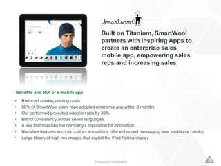 Company Confidential
Built on Titanium, SmartWool
partners with Inspiring Apps to
create an enterprise sales
mobile app, empowering sales
reps and increasing sales
Benefits and ROI of a mobile app
• Reduced catalog printing costs
• 80% of SmartWool sales reps adopted enterprise app within 3 months
• Out performed projected adoption rate by 30%
• Brand consistency across seven languages
• A tool that matches the company’s reputation for innovation
• Narrative features such as custom animations offer enhanced messaging over traditional catalog
• Large library of high-res images that exploit the iPad Retina display
 