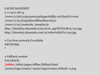CACHE MANIFEST 
# v1 2011-08-14 
/ressvr/z/ub/y255yxpns254thq3pohidjkjc.css?dataUri=true 
/ressvr/z/uy/jt1tg3laky0ddbaxfh5sc1il3.js 
/ressvr/z/uy/mustache_template.js 
http://thumbs3.ebaystatic.com/m/m_pqcWl7IQ-B0A/140.jpg 
http://thumbs3.ebaystatic.com/m/mSwJwMAYw/140.jpg 
# Use from network if available 
NETWORK: 
* 
# Fallback content 
FALLBACK: 
/tablet /tablet/pages/offline/fallback.html 
/assets/imgs/avatars/ assets/imgs/avatars/default-v1.png 
 