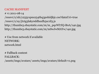 CACHE MANIFEST 
# v1 2011-08-14 
/ressvr/z/ub/y255yxpns254thq3pohidjkjc.css?dataUri=true 
/ressvr/z/uy/jt1tg3laky0ddbaxfh5sc1il3.js 
http://thumbs3.ebaystatic.com/m/m_pqcWl7IQ-B0A/140.jpg 
http://thumbs3.ebaystatic.com/m/mSwJwMAYw/140.jpg 
# Use from network if available 
NETWORK: 
network.html 
# Fallback content 
FALLBACK: 
/assets/imgs/avatars/ assets/imgs/avatars/default-v1.png 
 