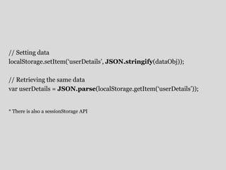// Setting data 
localStorage.setItem(‘userDetails’, JSON.stringify(dataObj)); 
// Retrieving the same data 
var userDetails = JSON.parse(localStorage.getItem(‘userDetails’)); 
* There is also a sessionStorage API 
 