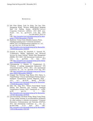 Entrega Final de Proyecto IHC, Diciembre 2013.

REFERENCIAS

[1] Soh Chun Khang; Teoh Jie Hong; Tan Saw Chin;
Shengqiong Wang, "Wireless Mobile-Based Shopping
Mall Car Parking System (WMCPS)," Services
Computing Conference (APSCC), 2010 IEEE AsiaPacific , vol., no., pp.573,577, 6-10 Dec. 2010
doi:
10.1109/APSCC.2010.116
URL: http://ieeexplore.ieee.org/stamp/stamp.jsp?tp=&arn
umber=5708623&isnumber=5708546
[2] Rajabioun, Tooraj; Foster, Brandon; Ioannou, Petros,
"Intelligent parking assist," Control & Automation
(MED), 2013 21st Mediterranean Conference on , vol.,
no., pp.1156,1161, 25-28 June 2013URL:
http://ieeexplore.ieee.org/stamp/stamp.jsp?tp=&arnumber
=6608866&isnumber=6608682
[3] Grazioli, A.; Picone, M.; Zanichelli, F.; Amoretti, M.,
"Collaborative Mobile Application and Advanced
Services for Smart Parking," Mobile Data Management
(MDM), 2013 IEEE 14th International Conference on ,
vol.2,
no.,
pp.39,44,
3-6
June
2013
URL:http://ieeexplore.ieee.org/stamp/stamp.jsp?tp=&arnu
mber=6569060&isnumber=6569035
[4] Chinrungrueng, J.; Dumnin, S.; Pongthornseri, R.,
"iParking: A parking management framework," ITS
Telecommunications (ITST), 2011 11th International
Conference on , vol., no., pp.63,68, 23-25 Aug. 2011
URL:http://ieeexplore.ieee.org/stamp/stamp.jsp?tp=&arnu
mber=6060133&isnumber=6060032
[5] Gongjun Yan; Weiming Yang; Rawat, D.B.; Olariu, S.,
"SmartParking: A Secure and Intelligent Parking System,"
Intelligent Transportation Systems Magazine, IEEE ,
vol.3,
no.1,
pp.18,30,
Spring
2011URL:
http://ieeexplore.ieee.org/stamp/stamp.jsp?tp=&arnumber
=5746481&isnumber=5746462
[6] Suhr, J.K.; Jung, H.G., "Sensor Fusion-Based Vacant
Parking Slot Detection and Tracking," Intelligent
Transportation Systems, IEEE Transactions on , vol.PP,
no.99,
pp.1,16,
0
URL:
http://ieeexplore.ieee.org/stamp/stamp.jsp?tp=&arnumber
=6576873&isnumber=4358928
[7] Gwo-Jiun Horng; Chi-Hsuan Wang; Sheng-Tzong Cheng,
"Using cellular automata on recommendation mechanism
for smart parking in vehicular environments," Consumer
Electronics, Communications and Networks (CECNet),
2012 2nd International Conference on , vol., no.,
pp.3683,3686,
21-23
April
2012
URL:
http://ieeexplore.ieee.org/stamp/stamp.jsp?tp=&arnumber
=6201624&isnumber=6201368

5

 