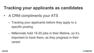Tracking your applicants as candidates
• A CRM compliments your ATS
– Tracking your applicants before they apply to a
specific posting
– Millennials hold 15-20 jobs in their lifetime, so it’s
important to track them, as they progress in their
career
 