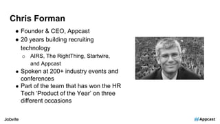 Chris Forman
● Founder & CEO, Appcast
● 20 years building recruiting
technology
o AIRS, The RightThing, Startwire,
and Appcast
● Spoken at 200+ industry events and
conferences
● Part of the team that has won the HR
Tech ‘Product of the Year’ on three
different occasions
 