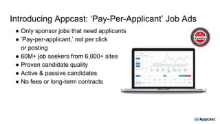 Introducing Appcast: ‘Pay-Per-Applicant’ Job Ads
● Only sponsor jobs that need applicants
● ‘Pay-per-applicant,’ not per click
or posting
● 60M+ job seekers from 6,000+ sites
● Proven candidate quality
● Active & passive candidates
● No fees or long-term contracts
 