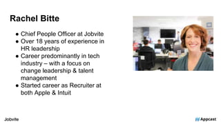 Rachel Bitte
● Chief People Officer at Jobvite
● Over 18 years of experience in
HR leadership
● Career predominantly in tech
industry – with a focus on
change leadership & talent
management
● Started career as Recruiter at
both Apple & Intuit
 