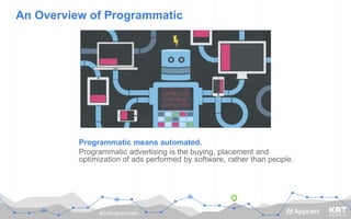 #GoProgrammatic
An Overview of Programmatic
Programmatic means automated.
Programmatic advertising is the buying, placement and
optimization of ads performed by software, rather than people.
 