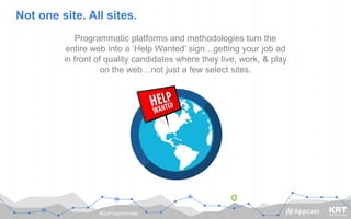 #GoProgrammatic
Not one site. All sites.
Programmatic platforms and methodologies turn the
entire web into a ‘Help Wanted’ sign…getting your job ad
in front of quality candidates where they live, work, & play
on the web…not just a few select sites.
 
