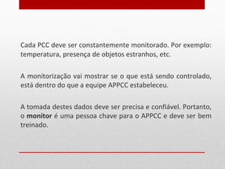Cada PCC deve ser constantemente monitorado. Por exemplo:
temperatura, presença de objetos estranhos, etc.
A monitorização vai mostrar se o que está sendo controlado,
está dentro do que a equipe APPCC estabeleceu.
A tomada destes dados deve ser precisa e confiável. Portanto,
o monitor é uma pessoa chave para o APPCC e deve ser bem
treinado.
 