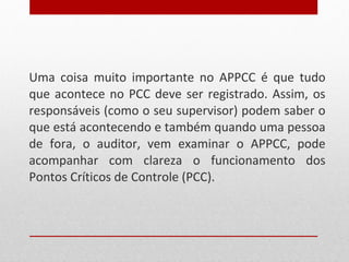 Uma coisa muito importante no APPCC é que tudo
que acontece no PCC deve ser registrado. Assim, os
responsáveis (como o seu supervisor) podem saber o
que está acontecendo e também quando uma pessoa
de fora, o auditor, vem examinar o APPCC, pode
acompanhar com clareza o funcionamento dos
Pontos Críticos de Controle (PCC).
 