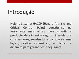 Introdução
Hoje, o Sistema HACCP (Hazard Analisys and
Critical Control Point) constitui-se na
ferramenta mais eficaz para garantir a
produção de alimentos seguros à saúde dos
consumidores, revelando-se como o sistema
lógico, prático, sistemático, econômico e
dinâmico para garantir essa segurança.
 