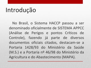Introdução
No Brasil, o Sistema HACCP passou a ser
denominado oficialmente de SISTEMA APPCC
(Análise de Perigos e pontos Críticos de
Controle), fazendo já parte de diversos
documentos oficiais citados, destacam-se a
Portaria 1428/93 do Ministério da Saúde
(M.S.) e a Portaria nº 46/98 do Ministério da
Agricultura e do Abastecimento (MAPA).
 