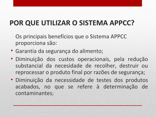 POR QUE UTILIZAR O SISTEMA APPCC?
Os principais benefícios que o Sistema APPCC
proporciona são:
• Garantia da segurança do alimento;
• Diminuição dos custos operacionais, pela redução
substancial da necesidade de recolher, destruir ou
reprocessar o produto final por razões de segurança;
• Diminuição da necessidade de testes dos produtos
acabados, no que se refere à determinação de
contaminantes;
 