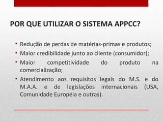 POR QUE UTILIZAR O SISTEMA APPCC?
• Redução de perdas de matérias-primas e produtos;
• Maior credibilidade junto ao cliente (consumidor);
• Maior competitividade do produto na
comercialização;
• Atendimento aos requisitos legais do M.S. e do
M.A.A. e de legislações internacionais (USA,
Comunidade Européia e outras).
 
