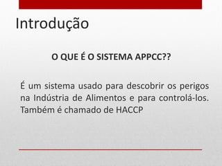 Introdução O QUE É O SISTEMA APPCC?? É um sistema usado para descobrir os perigos na Indústria de Alimentos e para controlá-los. Também é chamado de HACCP 